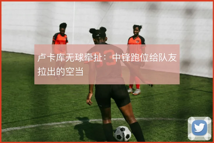 卢卡库无球牵扯:中锋跑位给队友拉出的空当