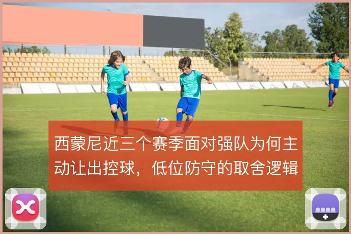 西蒙尼近三个赛季面对强队为何主动让出控球，低位防守的取舍逻辑是什么