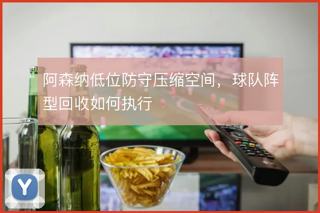 阿森纳低位防守压缩空间，球队阵型回收如何执行