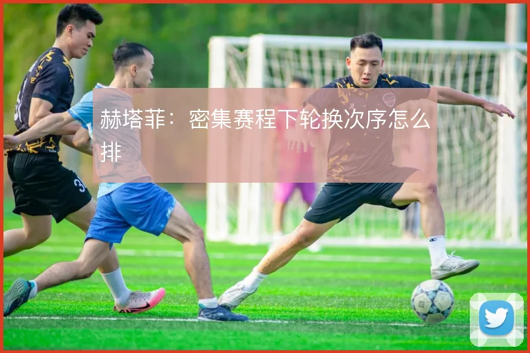 赫塔菲:密集赛程下轮换次序怎么排