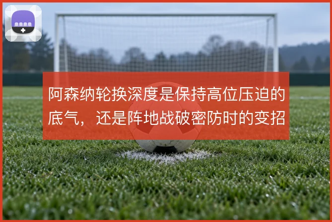 阿森纳轮换深度是保持高位压迫的底气,还是阵地战破密防时的变招来源