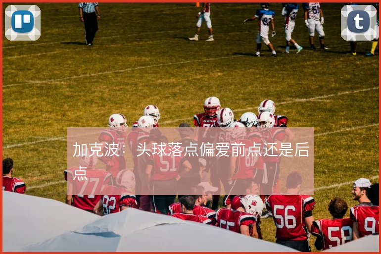 加克波:头球落点偏爱前点还是后点