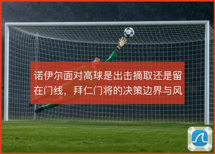 诺伊尔面对高球是出击摘取还是留在门线,拜仁门将的决策边界与风险之间