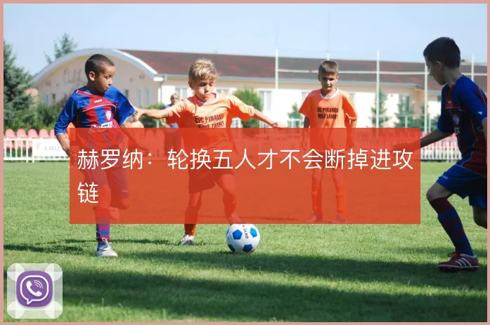 赫罗纳:轮换五人才不会断掉进攻链