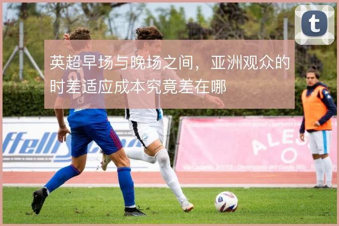 英超早场与晚场之间，亚洲观众的时差适应成本究竟差在哪
