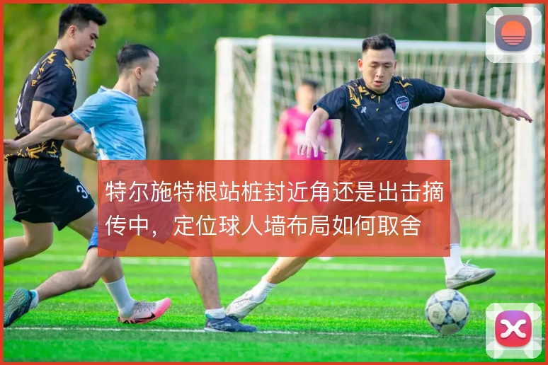 特尔施特根站桩封近角还是出击摘传中，定位球人墙布局如何取舍