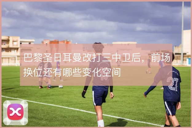 巴黎圣日耳曼改打三中卫后,前场换位还有哪些变化空间