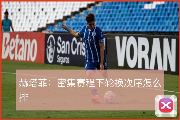 赫塔菲:密集赛程下轮换次序怎么排