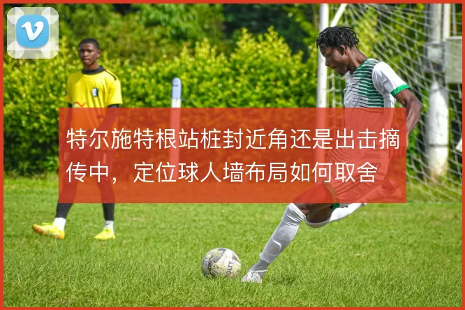特尔施特根站桩封近角还是出击摘传中，定位球人墙布局如何取舍