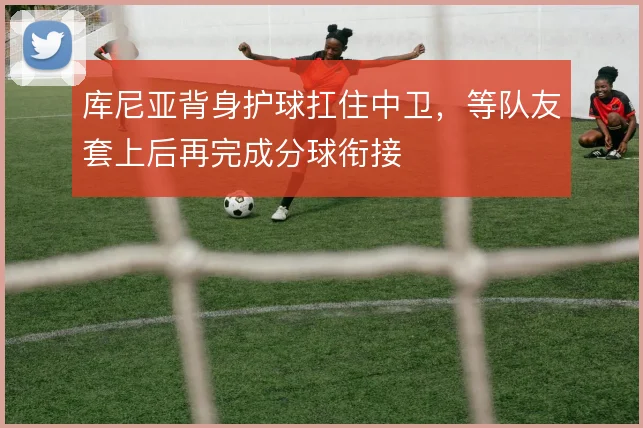 库尼亚背身护球扛住中卫，等队友套上后再完成分球衔接
