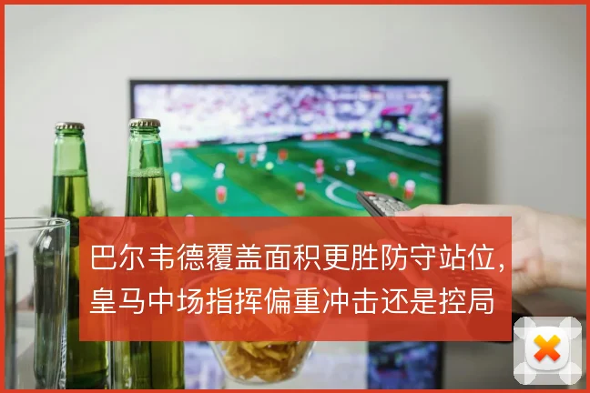 巴尔韦德覆盖面积更胜防守站位,皇马中场指挥偏重冲击还是控局