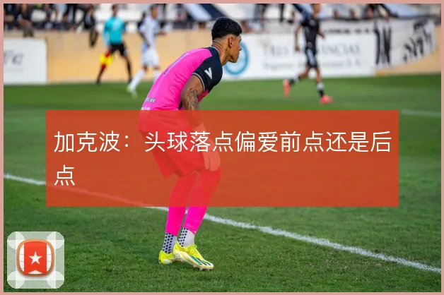 加克波:头球落点偏爱前点还是后点