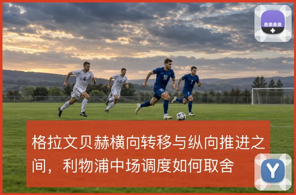 格拉文贝赫横向转移与纵向推进之间,利物浦中场调度如何取舍