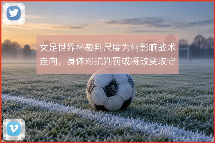 女足世界杯裁判尺度为何影响战术走向,身体对抗判罚或将改变攻守节奏