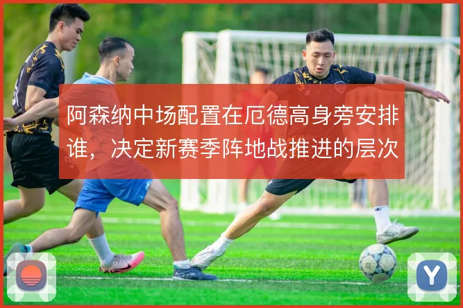 阿森纳中场配置在厄德高身旁安排谁,决定新赛季阵地战推进的层次感